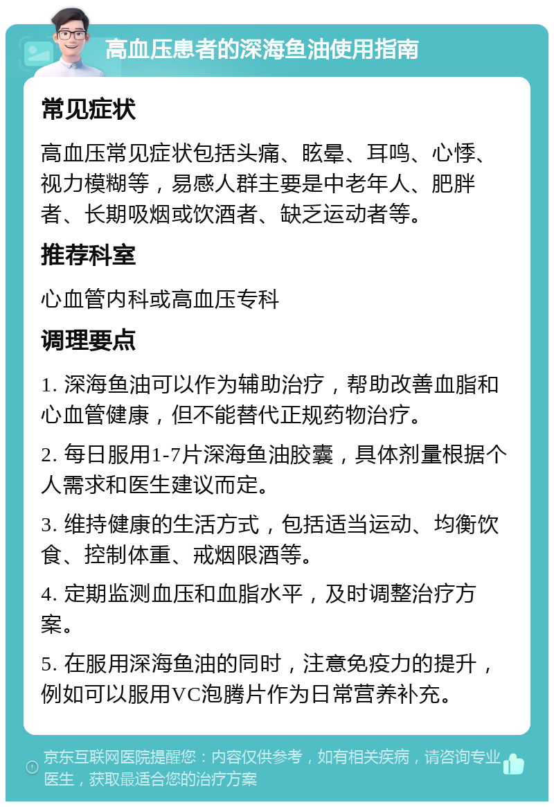 高血压患者的深海鱼油使用指南 常见症状 高血压常见症状包括头痛、眩晕、耳鸣、心悸、视力模糊等，易感人群主要是中老年人、肥胖者、长期吸烟或饮酒者、缺乏运动者等。 推荐科室 心血管内科或高血压专科 调理要点 1. 深海鱼油可以作为辅助治疗，帮助改善血脂和心血管健康，但不能替代正规药物治疗。 2. 每日服用1-7片深海鱼油胶囊，具体剂量根据个人需求和医生建议而定。 3. 维持健康的生活方式，包括适当运动、均衡饮食、控制体重、戒烟限酒等。 4. 定期监测血压和血脂水平，及时调整治疗方案。 5. 在服用深海鱼油的同时，注意免疫力的提升，例如可以服用VC泡腾片作为日常营养补充。