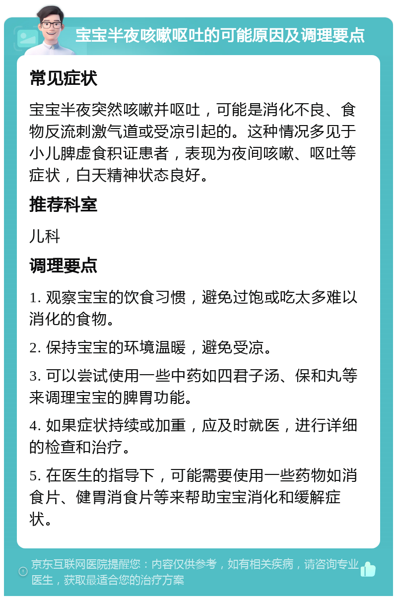 宝宝半夜咳嗽呕吐的可能原因及调理要点 常见症状 宝宝半夜突然咳嗽并呕吐，可能是消化不良、食物反流刺激气道或受凉引起的。这种情况多见于小儿脾虚食积证患者，表现为夜间咳嗽、呕吐等症状，白天精神状态良好。 推荐科室 儿科 调理要点 1. 观察宝宝的饮食习惯，避免过饱或吃太多难以消化的食物。 2. 保持宝宝的环境温暖，避免受凉。 3. 可以尝试使用一些中药如四君子汤、保和丸等来调理宝宝的脾胃功能。 4. 如果症状持续或加重，应及时就医，进行详细的检查和治疗。 5. 在医生的指导下，可能需要使用一些药物如消食片、健胃消食片等来帮助宝宝消化和缓解症状。