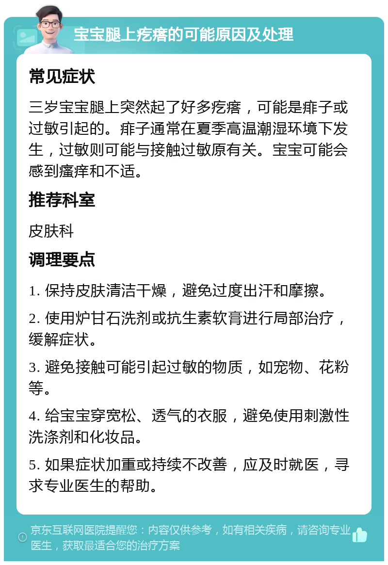 宝宝腿上疙瘩的可能原因及处理 常见症状 三岁宝宝腿上突然起了好多疙瘩，可能是痱子或过敏引起的。痱子通常在夏季高温潮湿环境下发生，过敏则可能与接触过敏原有关。宝宝可能会感到瘙痒和不适。 推荐科室 皮肤科 调理要点 1. 保持皮肤清洁干燥，避免过度出汗和摩擦。 2. 使用炉甘石洗剂或抗生素软膏进行局部治疗，缓解症状。 3. 避免接触可能引起过敏的物质，如宠物、花粉等。 4. 给宝宝穿宽松、透气的衣服，避免使用刺激性洗涤剂和化妆品。 5. 如果症状加重或持续不改善，应及时就医，寻求专业医生的帮助。