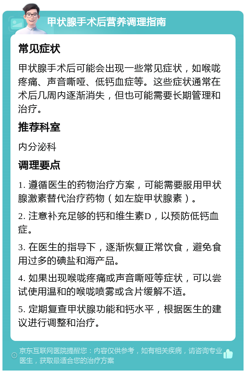 甲状腺手术后营养调理指南 常见症状 甲状腺手术后可能会出现一些常见症状，如喉咙疼痛、声音嘶哑、低钙血症等。这些症状通常在术后几周内逐渐消失，但也可能需要长期管理和治疗。 推荐科室 内分泌科 调理要点 1. 遵循医生的药物治疗方案，可能需要服用甲状腺激素替代治疗药物（如左旋甲状腺素）。 2. 注意补充足够的钙和维生素D，以预防低钙血症。 3. 在医生的指导下，逐渐恢复正常饮食，避免食用过多的碘盐和海产品。 4. 如果出现喉咙疼痛或声音嘶哑等症状，可以尝试使用温和的喉咙喷雾或含片缓解不适。 5. 定期复查甲状腺功能和钙水平，根据医生的建议进行调整和治疗。