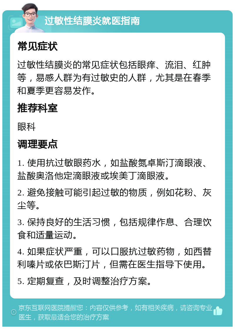 过敏性结膜炎就医指南 常见症状 过敏性结膜炎的常见症状包括眼痒、流泪、红肿等，易感人群为有过敏史的人群，尤其是在春季和夏季更容易发作。 推荐科室 眼科 调理要点 1. 使用抗过敏眼药水，如盐酸氮卓斯汀滴眼液、盐酸奥洛他定滴眼液或埃美丁滴眼液。 2. 避免接触可能引起过敏的物质，例如花粉、灰尘等。 3. 保持良好的生活习惯，包括规律作息、合理饮食和适量运动。 4. 如果症状严重，可以口服抗过敏药物，如西替利嗪片或依巴斯汀片，但需在医生指导下使用。 5. 定期复查，及时调整治疗方案。