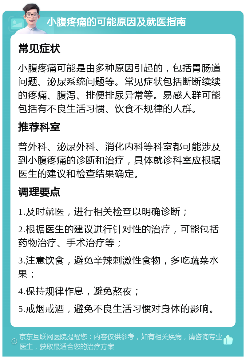 小腹疼痛的可能原因及就医指南 常见症状 小腹疼痛可能是由多种原因引起的，包括胃肠道问题、泌尿系统问题等。常见症状包括断断续续的疼痛、腹泻、排便排尿异常等。易感人群可能包括有不良生活习惯、饮食不规律的人群。 推荐科室 普外科、泌尿外科、消化内科等科室都可能涉及到小腹疼痛的诊断和治疗，具体就诊科室应根据医生的建议和检查结果确定。 调理要点 1.及时就医，进行相关检查以明确诊断； 2.根据医生的建议进行针对性的治疗，可能包括药物治疗、手术治疗等； 3.注意饮食，避免辛辣刺激性食物，多吃蔬菜水果； 4.保持规律作息，避免熬夜； 5.戒烟戒酒，避免不良生活习惯对身体的影响。