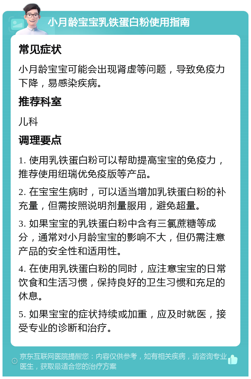 小月龄宝宝乳铁蛋白粉使用指南 常见症状 小月龄宝宝可能会出现肾虚等问题，导致免疫力下降，易感染疾病。 推荐科室 儿科 调理要点 1. 使用乳铁蛋白粉可以帮助提高宝宝的免疫力，推荐使用纽瑞优免疫版等产品。 2. 在宝宝生病时，可以适当增加乳铁蛋白粉的补充量，但需按照说明剂量服用，避免超量。 3. 如果宝宝的乳铁蛋白粉中含有三氯蔗糖等成分，通常对小月龄宝宝的影响不大，但仍需注意产品的安全性和适用性。 4. 在使用乳铁蛋白粉的同时，应注意宝宝的日常饮食和生活习惯，保持良好的卫生习惯和充足的休息。 5. 如果宝宝的症状持续或加重，应及时就医，接受专业的诊断和治疗。