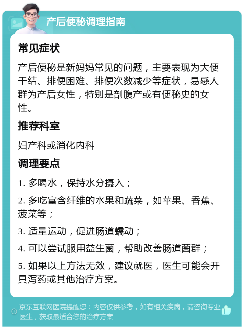 产后便秘调理指南 常见症状 产后便秘是新妈妈常见的问题，主要表现为大便干结、排便困难、排便次数减少等症状，易感人群为产后女性，特别是剖腹产或有便秘史的女性。 推荐科室 妇产科或消化内科 调理要点 1. 多喝水，保持水分摄入； 2. 多吃富含纤维的水果和蔬菜，如苹果、香蕉、菠菜等； 3. 适量运动，促进肠道蠕动； 4. 可以尝试服用益生菌，帮助改善肠道菌群； 5. 如果以上方法无效，建议就医，医生可能会开具泻药或其他治疗方案。