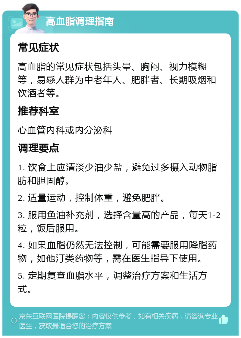 高血脂调理指南 常见症状 高血脂的常见症状包括头晕、胸闷、视力模糊等，易感人群为中老年人、肥胖者、长期吸烟和饮酒者等。 推荐科室 心血管内科或内分泌科 调理要点 1. 饮食上应清淡少油少盐，避免过多摄入动物脂肪和胆固醇。 2. 适量运动，控制体重，避免肥胖。 3. 服用鱼油补充剂，选择含量高的产品，每天1-2粒，饭后服用。 4. 如果血脂仍然无法控制，可能需要服用降脂药物，如他汀类药物等，需在医生指导下使用。 5. 定期复查血脂水平，调整治疗方案和生活方式。