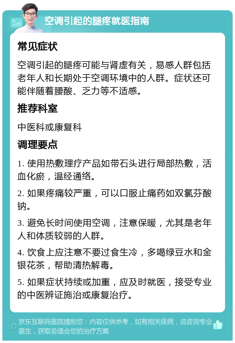 空调引起的腿疼就医指南 常见症状 空调引起的腿疼可能与肾虚有关，易感人群包括老年人和长期处于空调环境中的人群。症状还可能伴随着腰酸、乏力等不适感。 推荐科室 中医科或康复科 调理要点 1. 使用热敷理疗产品如带石头进行局部热敷，活血化瘀，温经通络。 2. 如果疼痛较严重，可以口服止痛药如双氯芬酸钠。 3. 避免长时间使用空调，注意保暖，尤其是老年人和体质较弱的人群。 4. 饮食上应注意不要过食生冷，多喝绿豆水和金银花茶，帮助清热解毒。 5. 如果症状持续或加重，应及时就医，接受专业的中医辨证施治或康复治疗。