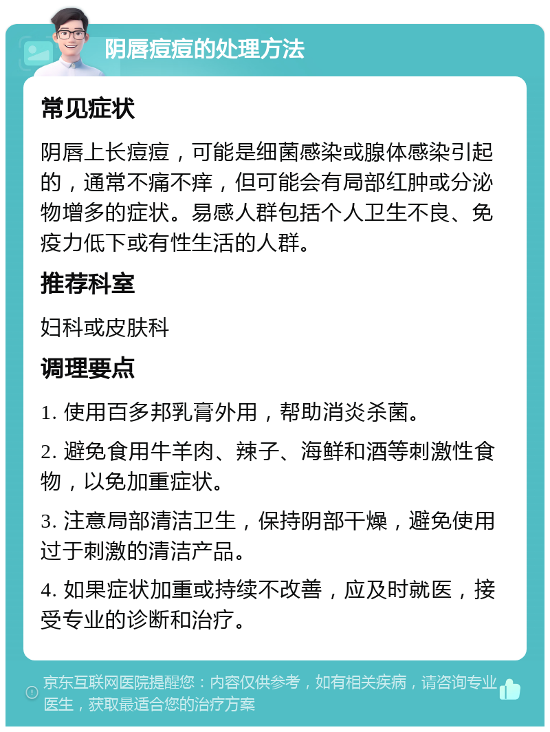 阴唇痘痘的处理方法 常见症状 阴唇上长痘痘，可能是细菌感染或腺体感染引起的，通常不痛不痒，但可能会有局部红肿或分泌物增多的症状。易感人群包括个人卫生不良、免疫力低下或有性生活的人群。 推荐科室 妇科或皮肤科 调理要点 1. 使用百多邦乳膏外用，帮助消炎杀菌。 2. 避免食用牛羊肉、辣子、海鲜和酒等刺激性食物，以免加重症状。 3. 注意局部清洁卫生，保持阴部干燥，避免使用过于刺激的清洁产品。 4. 如果症状加重或持续不改善，应及时就医，接受专业的诊断和治疗。