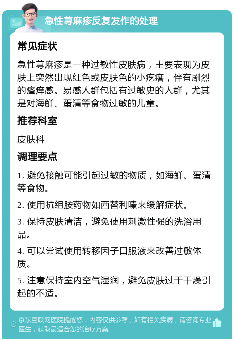 急性荨麻疹反复发作的处理 常见症状 急性荨麻疹是一种过敏性皮肤病，主要表现为皮肤上突然出现红色或皮肤色的小疙瘩，伴有剧烈的瘙痒感。易感人群包括有过敏史的人群，尤其是对海鲜、蛋清等食物过敏的儿童。 推荐科室 皮肤科 调理要点 1. 避免接触可能引起过敏的物质，如海鲜、蛋清等食物。 2. 使用抗组胺药物如西替利嗪来缓解症状。 3. 保持皮肤清洁，避免使用刺激性强的洗浴用品。 4. 可以尝试使用转移因子口服液来改善过敏体质。 5. 注意保持室内空气湿润，避免皮肤过于干燥引起的不适。