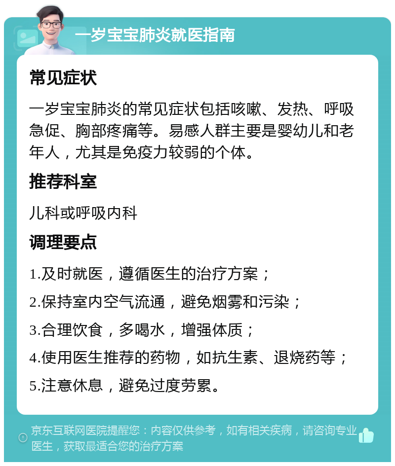 一岁宝宝肺炎就医指南 常见症状 一岁宝宝肺炎的常见症状包括咳嗽、发热、呼吸急促、胸部疼痛等。易感人群主要是婴幼儿和老年人，尤其是免疫力较弱的个体。 推荐科室 儿科或呼吸内科 调理要点 1.及时就医，遵循医生的治疗方案； 2.保持室内空气流通，避免烟雾和污染； 3.合理饮食，多喝水，增强体质； 4.使用医生推荐的药物，如抗生素、退烧药等； 5.注意休息，避免过度劳累。