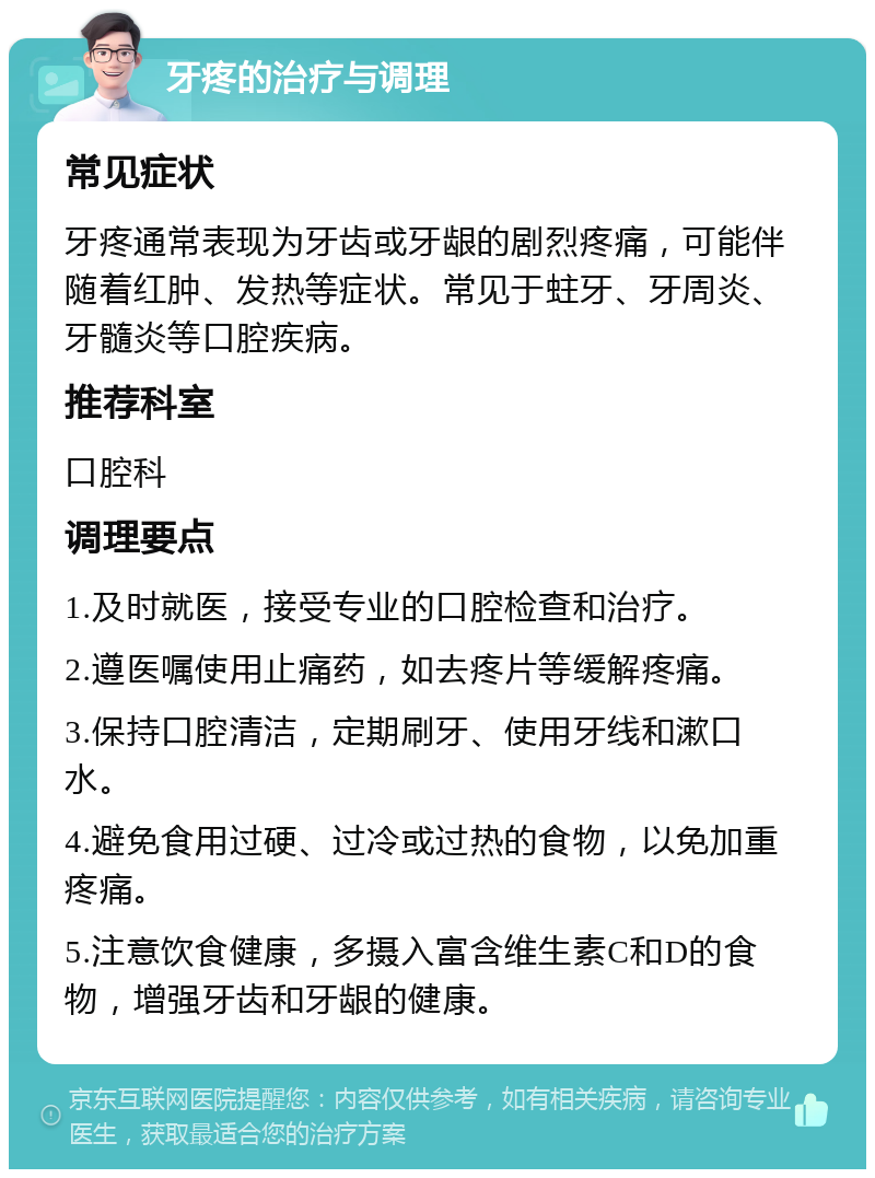 牙疼的治疗与调理 常见症状 牙疼通常表现为牙齿或牙龈的剧烈疼痛，可能伴随着红肿、发热等症状。常见于蛀牙、牙周炎、牙髓炎等口腔疾病。 推荐科室 口腔科 调理要点 1.及时就医，接受专业的口腔检查和治疗。 2.遵医嘱使用止痛药，如去疼片等缓解疼痛。 3.保持口腔清洁，定期刷牙、使用牙线和漱口水。 4.避免食用过硬、过冷或过热的食物，以免加重疼痛。 5.注意饮食健康，多摄入富含维生素C和D的食物，增强牙齿和牙龈的健康。