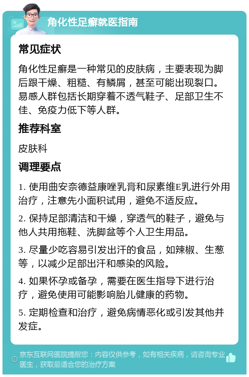 角化性足癣就医指南 常见症状 角化性足癣是一种常见的皮肤病，主要表现为脚后跟干燥、粗糙、有鳞屑，甚至可能出现裂口。易感人群包括长期穿着不透气鞋子、足部卫生不佳、免疫力低下等人群。 推荐科室 皮肤科 调理要点 1. 使用曲安奈德益康唑乳膏和尿素维E乳进行外用治疗，注意先小面积试用，避免不适反应。 2. 保持足部清洁和干燥，穿透气的鞋子，避免与他人共用拖鞋、洗脚盆等个人卫生用品。 3. 尽量少吃容易引发出汗的食品，如辣椒、生葱等，以减少足部出汗和感染的风险。 4. 如果怀孕或备孕，需要在医生指导下进行治疗，避免使用可能影响胎儿健康的药物。 5. 定期检查和治疗，避免病情恶化或引发其他并发症。