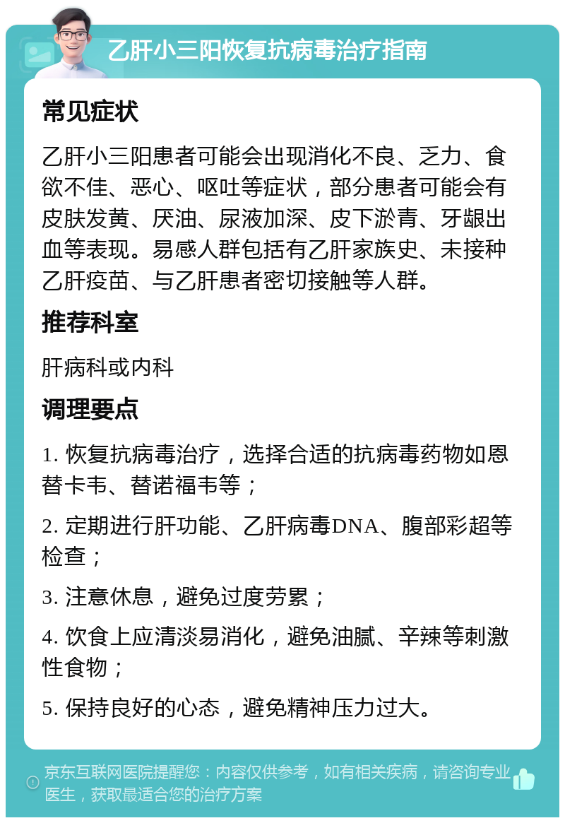 乙肝小三阳恢复抗病毒治疗指南 常见症状 乙肝小三阳患者可能会出现消化不良、乏力、食欲不佳、恶心、呕吐等症状，部分患者可能会有皮肤发黄、厌油、尿液加深、皮下淤青、牙龈出血等表现。易感人群包括有乙肝家族史、未接种乙肝疫苗、与乙肝患者密切接触等人群。 推荐科室 肝病科或内科 调理要点 1. 恢复抗病毒治疗，选择合适的抗病毒药物如恩替卡韦、替诺福韦等； 2. 定期进行肝功能、乙肝病毒DNA、腹部彩超等检查； 3. 注意休息，避免过度劳累； 4. 饮食上应清淡易消化，避免油腻、辛辣等刺激性食物； 5. 保持良好的心态，避免精神压力过大。