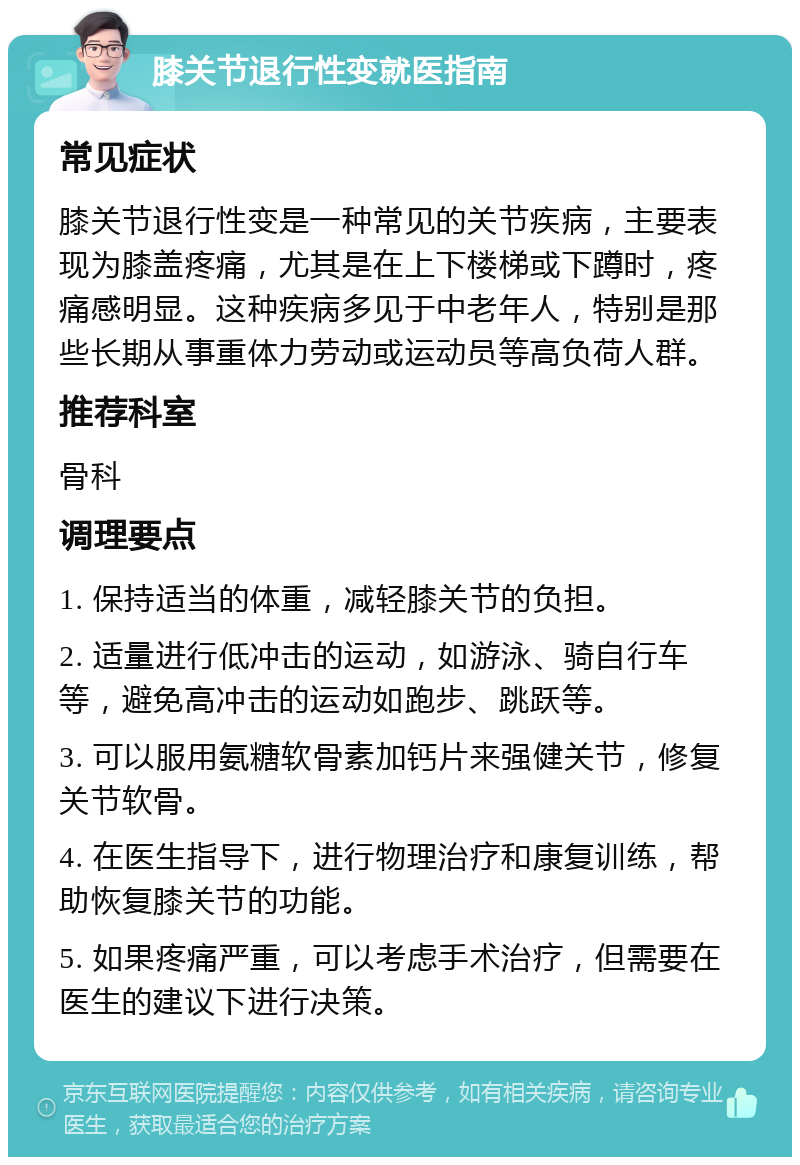 膝关节退行性变就医指南 常见症状 膝关节退行性变是一种常见的关节疾病，主要表现为膝盖疼痛，尤其是在上下楼梯或下蹲时，疼痛感明显。这种疾病多见于中老年人，特别是那些长期从事重体力劳动或运动员等高负荷人群。 推荐科室 骨科 调理要点 1. 保持适当的体重，减轻膝关节的负担。 2. 适量进行低冲击的运动，如游泳、骑自行车等，避免高冲击的运动如跑步、跳跃等。 3. 可以服用氨糖软骨素加钙片来强健关节，修复关节软骨。 4. 在医生指导下，进行物理治疗和康复训练，帮助恢复膝关节的功能。 5. 如果疼痛严重，可以考虑手术治疗，但需要在医生的建议下进行决策。