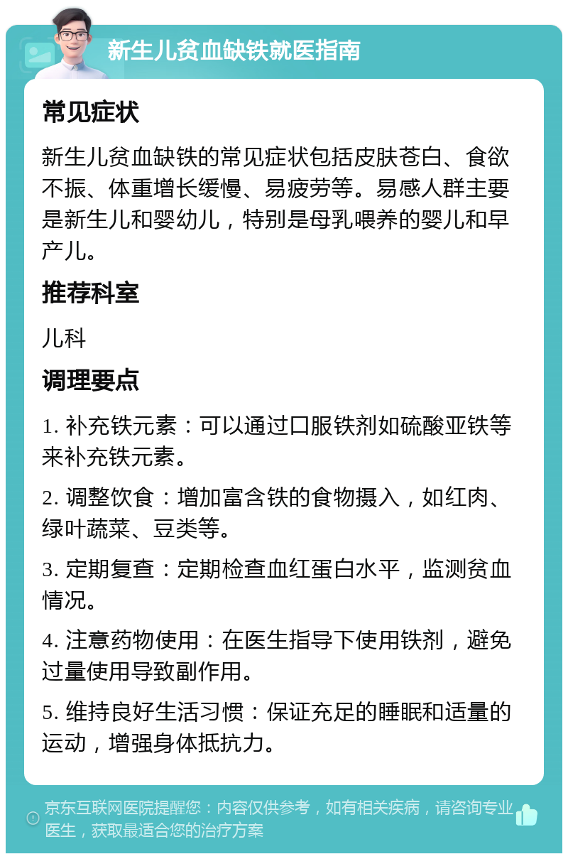 新生儿贫血缺铁就医指南 常见症状 新生儿贫血缺铁的常见症状包括皮肤苍白、食欲不振、体重增长缓慢、易疲劳等。易感人群主要是新生儿和婴幼儿，特别是母乳喂养的婴儿和早产儿。 推荐科室 儿科 调理要点 1. 补充铁元素：可以通过口服铁剂如硫酸亚铁等来补充铁元素。 2. 调整饮食：增加富含铁的食物摄入，如红肉、绿叶蔬菜、豆类等。 3. 定期复查：定期检查血红蛋白水平，监测贫血情况。 4. 注意药物使用：在医生指导下使用铁剂，避免过量使用导致副作用。 5. 维持良好生活习惯：保证充足的睡眠和适量的运动，增强身体抵抗力。