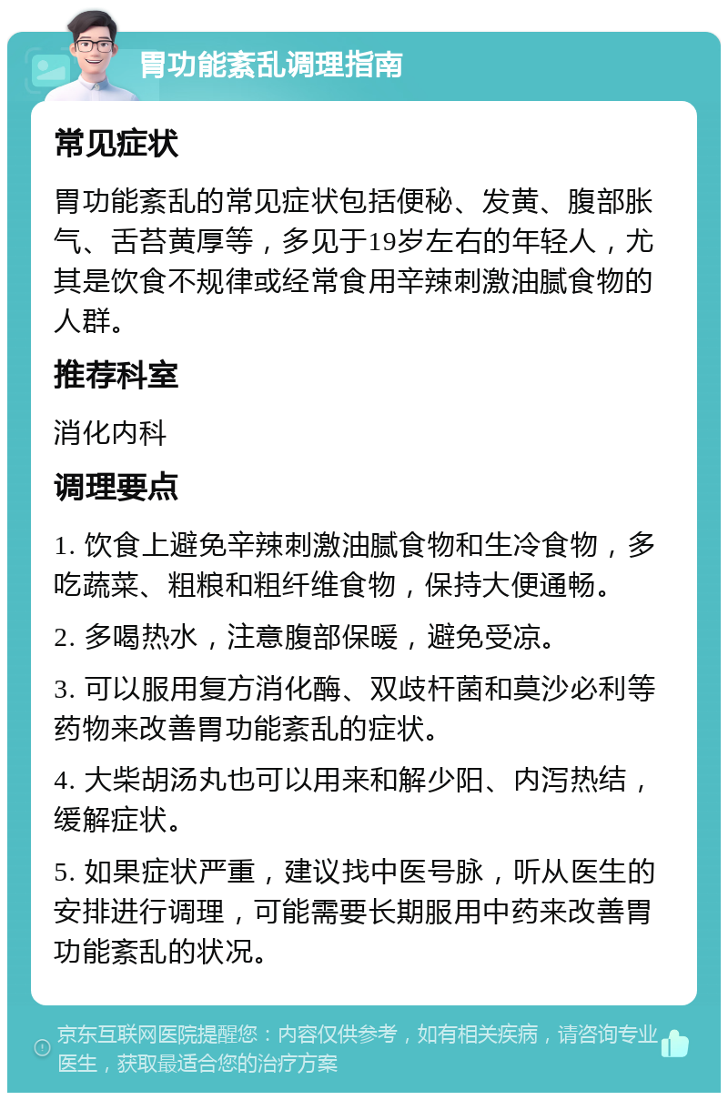 胃功能紊乱调理指南 常见症状 胃功能紊乱的常见症状包括便秘、发黄、腹部胀气、舌苔黄厚等，多见于19岁左右的年轻人，尤其是饮食不规律或经常食用辛辣刺激油腻食物的人群。 推荐科室 消化内科 调理要点 1. 饮食上避免辛辣刺激油腻食物和生冷食物，多吃蔬菜、粗粮和粗纤维食物，保持大便通畅。 2. 多喝热水，注意腹部保暖，避免受凉。 3. 可以服用复方消化酶、双歧杆菌和莫沙必利等药物来改善胃功能紊乱的症状。 4. 大柴胡汤丸也可以用来和解少阳、内泻热结，缓解症状。 5. 如果症状严重，建议找中医号脉，听从医生的安排进行调理，可能需要长期服用中药来改善胃功能紊乱的状况。