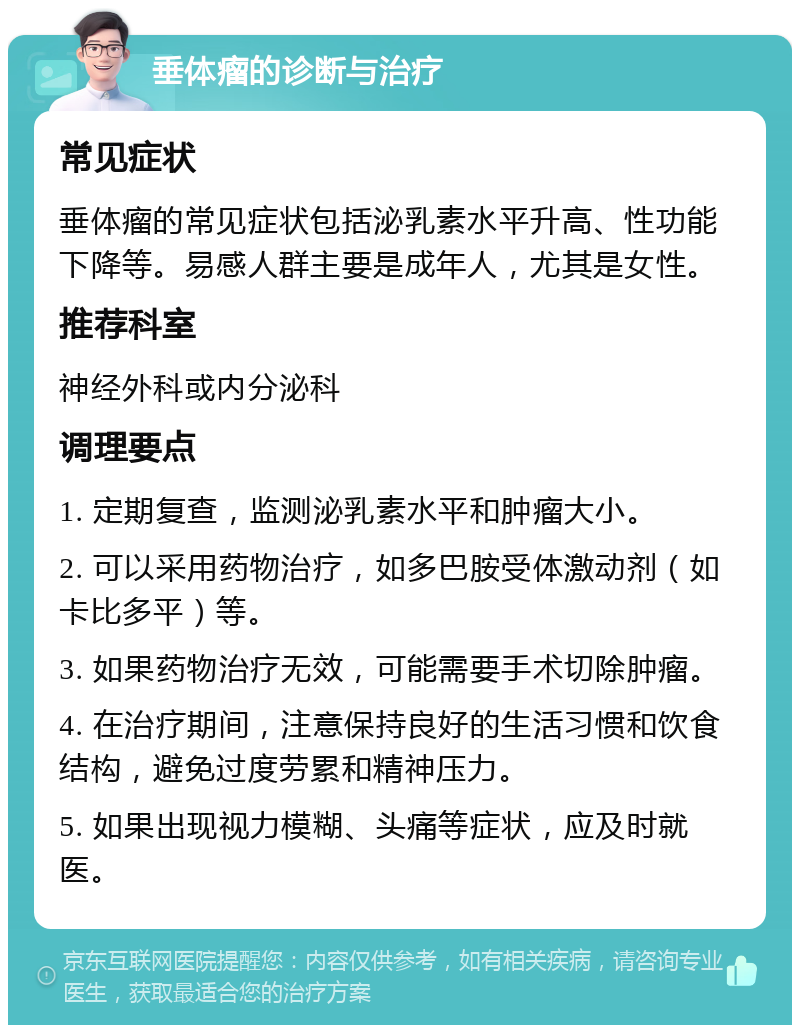 垂体瘤的诊断与治疗 常见症状 垂体瘤的常见症状包括泌乳素水平升高、性功能下降等。易感人群主要是成年人，尤其是女性。 推荐科室 神经外科或内分泌科 调理要点 1. 定期复查，监测泌乳素水平和肿瘤大小。 2. 可以采用药物治疗，如多巴胺受体激动剂（如卡比多平）等。 3. 如果药物治疗无效，可能需要手术切除肿瘤。 4. 在治疗期间，注意保持良好的生活习惯和饮食结构，避免过度劳累和精神压力。 5. 如果出现视力模糊、头痛等症状，应及时就医。