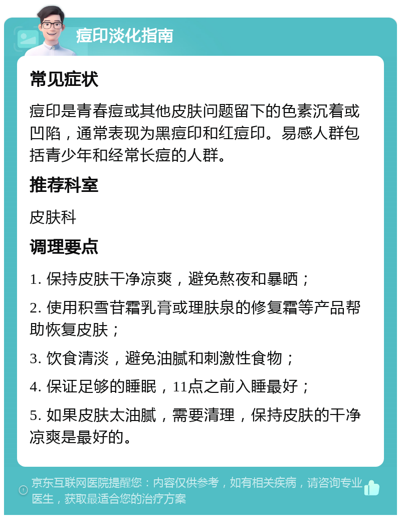 痘印淡化指南 常见症状 痘印是青春痘或其他皮肤问题留下的色素沉着或凹陷，通常表现为黑痘印和红痘印。易感人群包括青少年和经常长痘的人群。 推荐科室 皮肤科 调理要点 1. 保持皮肤干净凉爽，避免熬夜和暴晒； 2. 使用积雪苷霜乳膏或理肤泉的修复霜等产品帮助恢复皮肤； 3. 饮食清淡，避免油腻和刺激性食物； 4. 保证足够的睡眠，11点之前入睡最好； 5. 如果皮肤太油腻，需要清理，保持皮肤的干净凉爽是最好的。