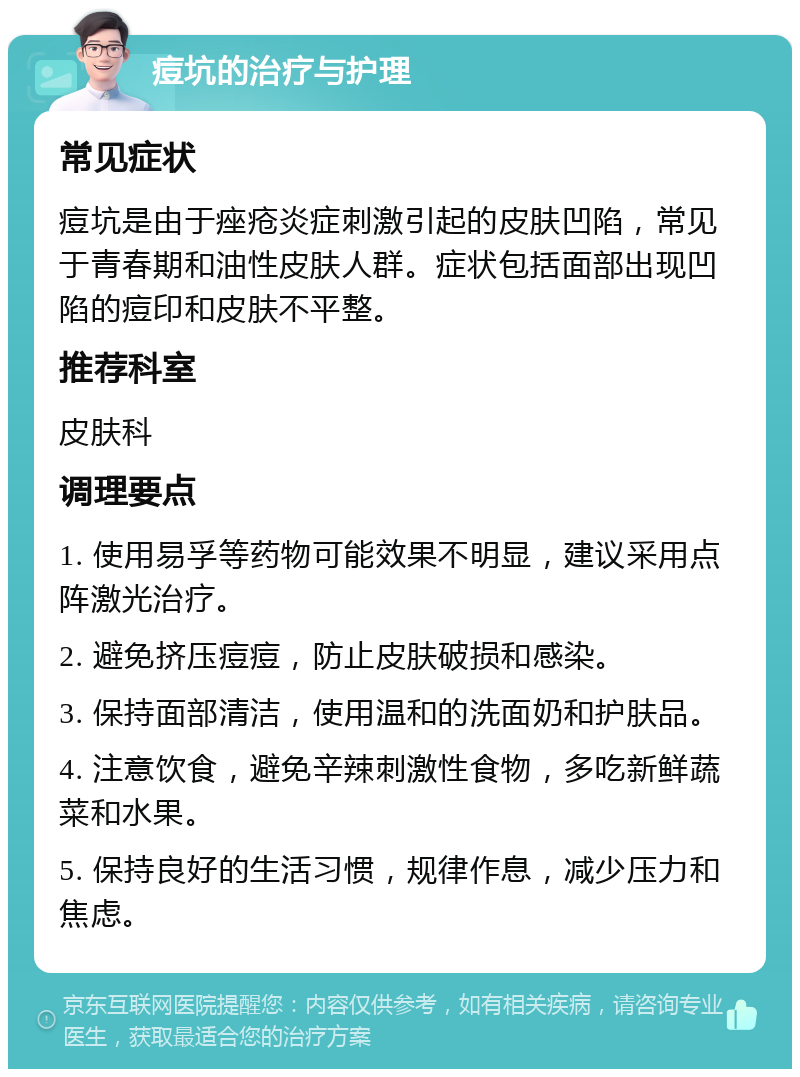 痘坑的治疗与护理 常见症状 痘坑是由于痤疮炎症刺激引起的皮肤凹陷，常见于青春期和油性皮肤人群。症状包括面部出现凹陷的痘印和皮肤不平整。 推荐科室 皮肤科 调理要点 1. 使用易孚等药物可能效果不明显，建议采用点阵激光治疗。 2. 避免挤压痘痘，防止皮肤破损和感染。 3. 保持面部清洁，使用温和的洗面奶和护肤品。 4. 注意饮食，避免辛辣刺激性食物，多吃新鲜蔬菜和水果。 5. 保持良好的生活习惯，规律作息，减少压力和焦虑。