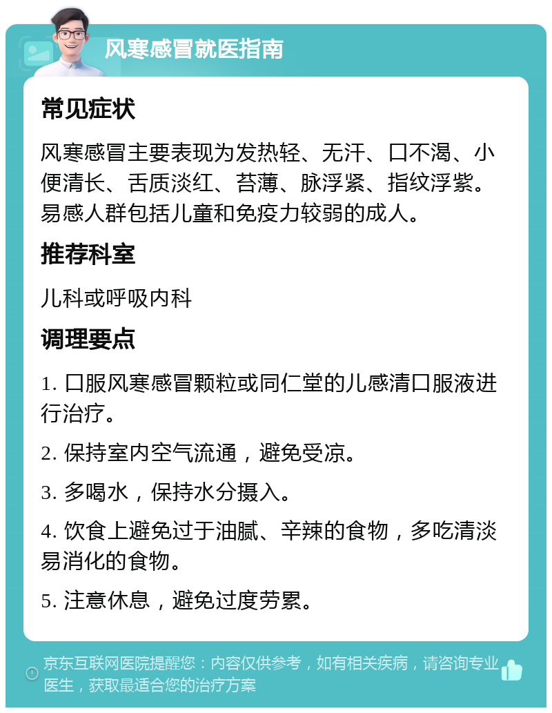 风寒感冒就医指南 常见症状 风寒感冒主要表现为发热轻、无汗、口不渴、小便清长、舌质淡红、苔薄、脉浮紧、指纹浮紫。易感人群包括儿童和免疫力较弱的成人。 推荐科室 儿科或呼吸内科 调理要点 1. 口服风寒感冒颗粒或同仁堂的儿感清口服液进行治疗。 2. 保持室内空气流通，避免受凉。 3. 多喝水，保持水分摄入。 4. 饮食上避免过于油腻、辛辣的食物，多吃清淡易消化的食物。 5. 注意休息，避免过度劳累。