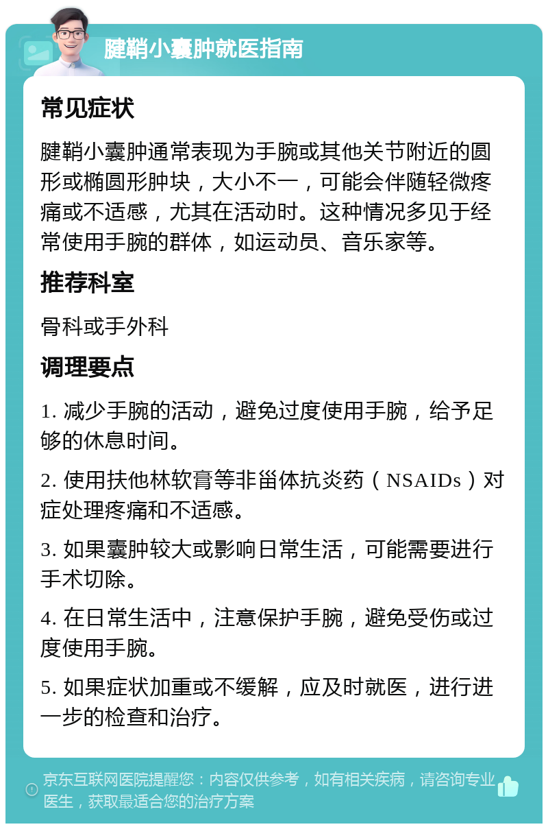 腱鞘小囊肿就医指南 常见症状 腱鞘小囊肿通常表现为手腕或其他关节附近的圆形或椭圆形肿块，大小不一，可能会伴随轻微疼痛或不适感，尤其在活动时。这种情况多见于经常使用手腕的群体，如运动员、音乐家等。 推荐科室 骨科或手外科 调理要点 1. 减少手腕的活动，避免过度使用手腕，给予足够的休息时间。 2. 使用扶他林软膏等非甾体抗炎药（NSAIDs）对症处理疼痛和不适感。 3. 如果囊肿较大或影响日常生活，可能需要进行手术切除。 4. 在日常生活中，注意保护手腕，避免受伤或过度使用手腕。 5. 如果症状加重或不缓解，应及时就医，进行进一步的检查和治疗。