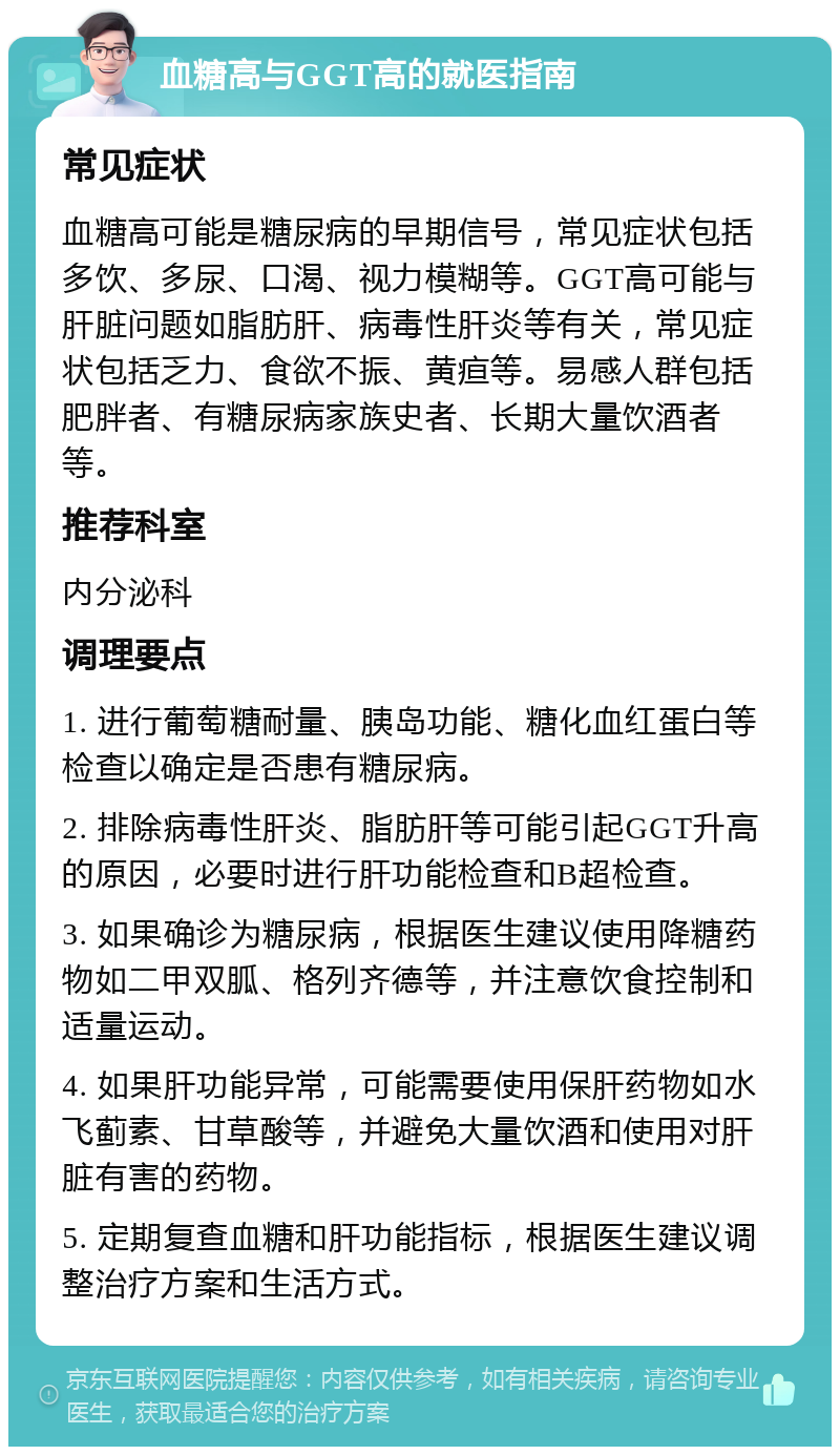 血糖高与GGT高的就医指南 常见症状 血糖高可能是糖尿病的早期信号，常见症状包括多饮、多尿、口渴、视力模糊等。GGT高可能与肝脏问题如脂肪肝、病毒性肝炎等有关，常见症状包括乏力、食欲不振、黄疸等。易感人群包括肥胖者、有糖尿病家族史者、长期大量饮酒者等。 推荐科室 内分泌科 调理要点 1. 进行葡萄糖耐量、胰岛功能、糖化血红蛋白等检查以确定是否患有糖尿病。 2. 排除病毒性肝炎、脂肪肝等可能引起GGT升高的原因，必要时进行肝功能检查和B超检查。 3. 如果确诊为糖尿病，根据医生建议使用降糖药物如二甲双胍、格列齐德等，并注意饮食控制和适量运动。 4. 如果肝功能异常，可能需要使用保肝药物如水飞蓟素、甘草酸等，并避免大量饮酒和使用对肝脏有害的药物。 5. 定期复查血糖和肝功能指标，根据医生建议调整治疗方案和生活方式。