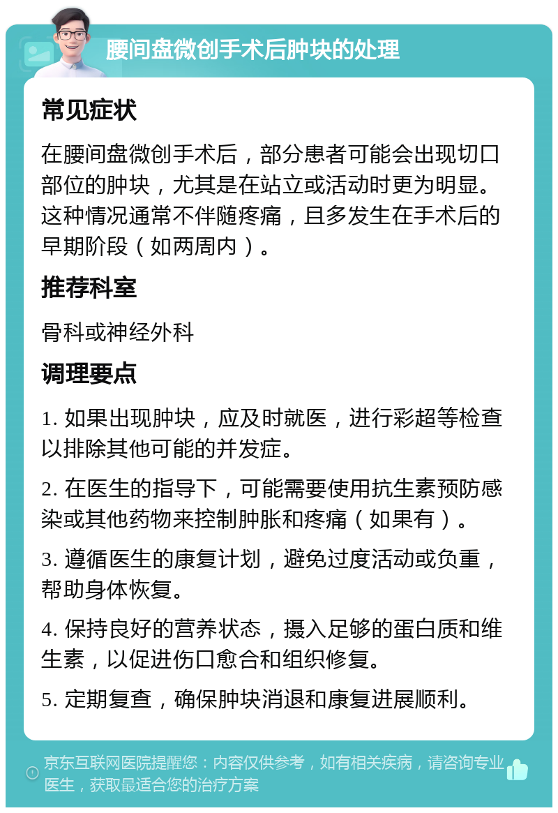 腰间盘微创手术后肿块的处理 常见症状 在腰间盘微创手术后，部分患者可能会出现切口部位的肿块，尤其是在站立或活动时更为明显。这种情况通常不伴随疼痛，且多发生在手术后的早期阶段（如两周内）。 推荐科室 骨科或神经外科 调理要点 1. 如果出现肿块，应及时就医，进行彩超等检查以排除其他可能的并发症。 2. 在医生的指导下，可能需要使用抗生素预防感染或其他药物来控制肿胀和疼痛（如果有）。 3. 遵循医生的康复计划，避免过度活动或负重，帮助身体恢复。 4. 保持良好的营养状态，摄入足够的蛋白质和维生素，以促进伤口愈合和组织修复。 5. 定期复查，确保肿块消退和康复进展顺利。