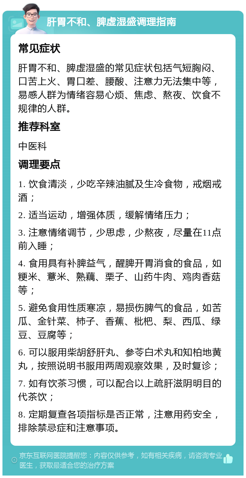 肝胃不和、脾虚湿盛调理指南 常见症状 肝胃不和、脾虚湿盛的常见症状包括气短胸闷、口苦上火、胃口差、腰酸、注意力无法集中等，易感人群为情绪容易心烦、焦虑、熬夜、饮食不规律的人群。 推荐科室 中医科 调理要点 1. 饮食清淡，少吃辛辣油腻及生冷食物，戒烟戒酒； 2. 适当运动，增强体质，缓解情绪压力； 3. 注意情绪调节，少思虑，少熬夜，尽量在11点前入睡； 4. 食用具有补脾益气，醒脾开胃消食的食品，如粳米、薏米、熟藕、栗子、山药牛肉、鸡肉香菇等； 5. 避免食用性质寒凉，易损伤脾气的食品，如苦瓜、金针菜、柿子、香蕉、枇杷、梨、西瓜、绿豆、豆腐等； 6. 可以服用柴胡舒肝丸、参苓白术丸和知柏地黄丸，按照说明书服用两周观察效果，及时复诊； 7. 如有饮茶习惯，可以配合以上疏肝滋阴明目的代茶饮； 8. 定期复查各项指标是否正常，注意用药安全，排除禁忌症和注意事项。