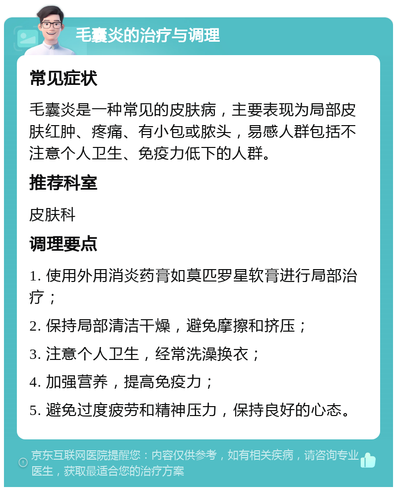 毛囊炎的治疗与调理 常见症状 毛囊炎是一种常见的皮肤病，主要表现为局部皮肤红肿、疼痛、有小包或脓头，易感人群包括不注意个人卫生、免疫力低下的人群。 推荐科室 皮肤科 调理要点 1. 使用外用消炎药膏如莫匹罗星软膏进行局部治疗； 2. 保持局部清洁干燥，避免摩擦和挤压； 3. 注意个人卫生，经常洗澡换衣； 4. 加强营养，提高免疫力； 5. 避免过度疲劳和精神压力，保持良好的心态。