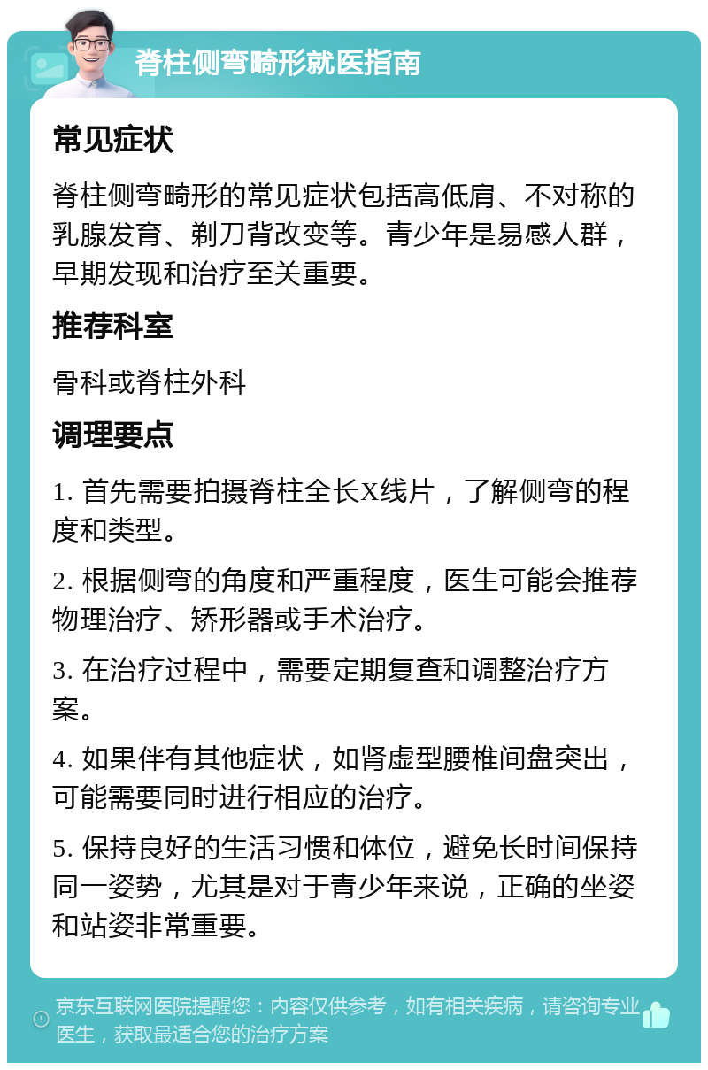 脊柱侧弯畸形就医指南 常见症状 脊柱侧弯畸形的常见症状包括高低肩、不对称的乳腺发育、剃刀背改变等。青少年是易感人群，早期发现和治疗至关重要。 推荐科室 骨科或脊柱外科 调理要点 1. 首先需要拍摄脊柱全长X线片，了解侧弯的程度和类型。 2. 根据侧弯的角度和严重程度，医生可能会推荐物理治疗、矫形器或手术治疗。 3. 在治疗过程中，需要定期复查和调整治疗方案。 4. 如果伴有其他症状，如肾虚型腰椎间盘突出，可能需要同时进行相应的治疗。 5. 保持良好的生活习惯和体位，避免长时间保持同一姿势，尤其是对于青少年来说，正确的坐姿和站姿非常重要。