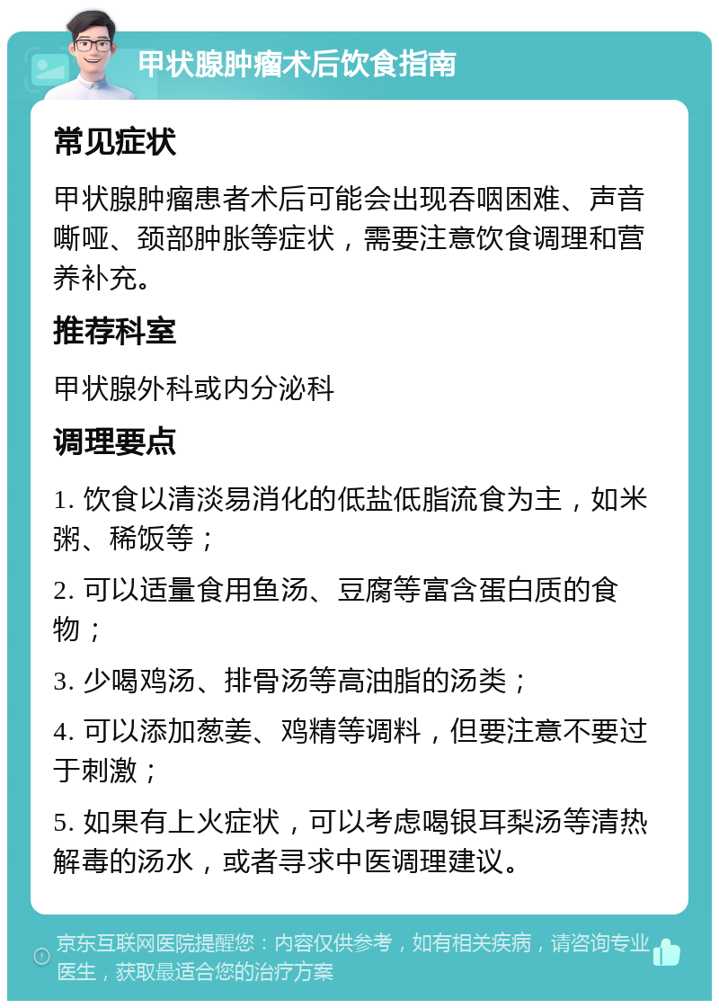 甲状腺肿瘤术后饮食指南 常见症状 甲状腺肿瘤患者术后可能会出现吞咽困难、声音嘶哑、颈部肿胀等症状，需要注意饮食调理和营养补充。 推荐科室 甲状腺外科或内分泌科 调理要点 1. 饮食以清淡易消化的低盐低脂流食为主，如米粥、稀饭等； 2. 可以适量食用鱼汤、豆腐等富含蛋白质的食物； 3. 少喝鸡汤、排骨汤等高油脂的汤类； 4. 可以添加葱姜、鸡精等调料，但要注意不要过于刺激； 5. 如果有上火症状，可以考虑喝银耳梨汤等清热解毒的汤水，或者寻求中医调理建议。