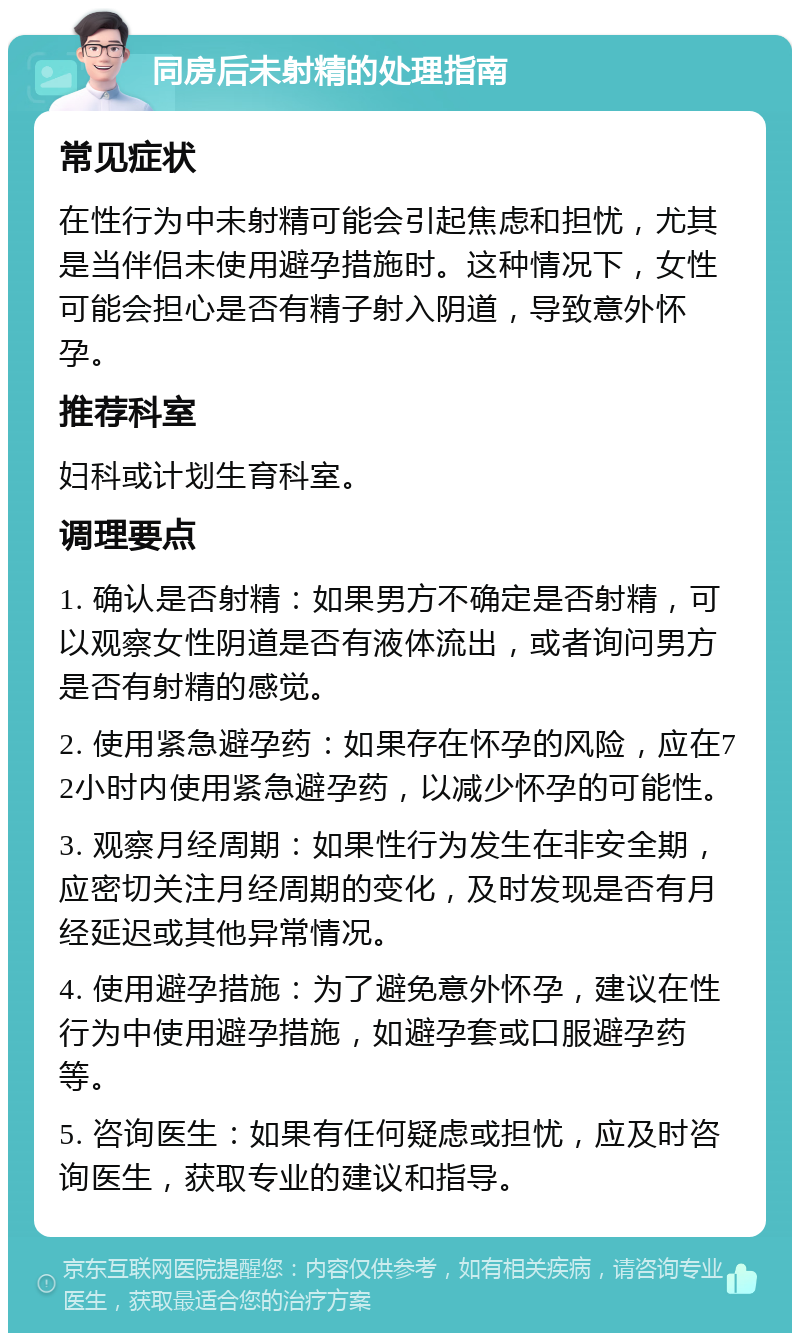 同房后未射精的处理指南 常见症状 在性行为中未射精可能会引起焦虑和担忧，尤其是当伴侣未使用避孕措施时。这种情况下，女性可能会担心是否有精子射入阴道，导致意外怀孕。 推荐科室 妇科或计划生育科室。 调理要点 1. 确认是否射精：如果男方不确定是否射精，可以观察女性阴道是否有液体流出，或者询问男方是否有射精的感觉。 2. 使用紧急避孕药：如果存在怀孕的风险，应在72小时内使用紧急避孕药，以减少怀孕的可能性。 3. 观察月经周期：如果性行为发生在非安全期，应密切关注月经周期的变化，及时发现是否有月经延迟或其他异常情况。 4. 使用避孕措施：为了避免意外怀孕，建议在性行为中使用避孕措施，如避孕套或口服避孕药等。 5. 咨询医生：如果有任何疑虑或担忧，应及时咨询医生，获取专业的建议和指导。