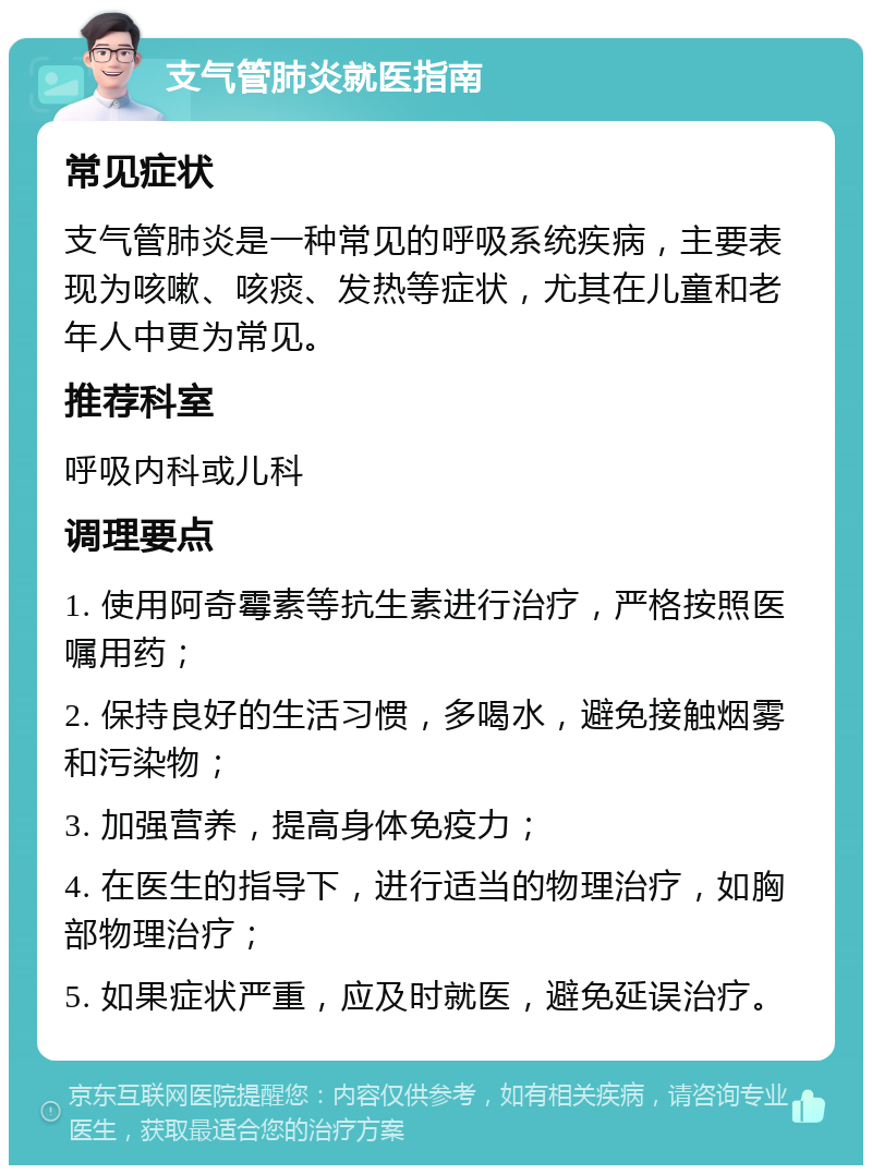 支气管肺炎就医指南 常见症状 支气管肺炎是一种常见的呼吸系统疾病，主要表现为咳嗽、咳痰、发热等症状，尤其在儿童和老年人中更为常见。 推荐科室 呼吸内科或儿科 调理要点 1. 使用阿奇霉素等抗生素进行治疗，严格按照医嘱用药； 2. 保持良好的生活习惯，多喝水，避免接触烟雾和污染物； 3. 加强营养，提高身体免疫力； 4. 在医生的指导下，进行适当的物理治疗，如胸部物理治疗； 5. 如果症状严重，应及时就医，避免延误治疗。