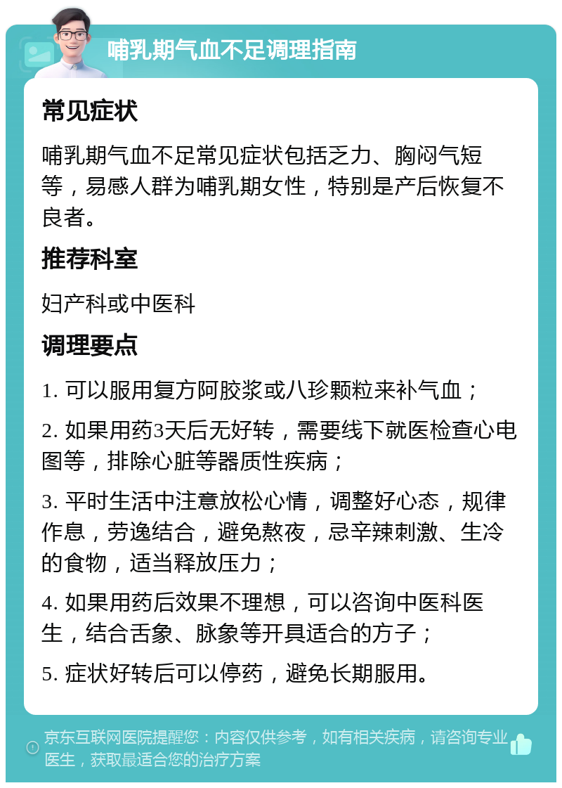 哺乳期气血不足调理指南 常见症状 哺乳期气血不足常见症状包括乏力、胸闷气短等，易感人群为哺乳期女性，特别是产后恢复不良者。 推荐科室 妇产科或中医科 调理要点 1. 可以服用复方阿胶浆或八珍颗粒来补气血； 2. 如果用药3天后无好转，需要线下就医检查心电图等，排除心脏等器质性疾病； 3. 平时生活中注意放松心情，调整好心态，规律作息，劳逸结合，避免熬夜，忌辛辣刺激、生冷的食物，适当释放压力； 4. 如果用药后效果不理想，可以咨询中医科医生，结合舌象、脉象等开具适合的方子； 5. 症状好转后可以停药，避免长期服用。