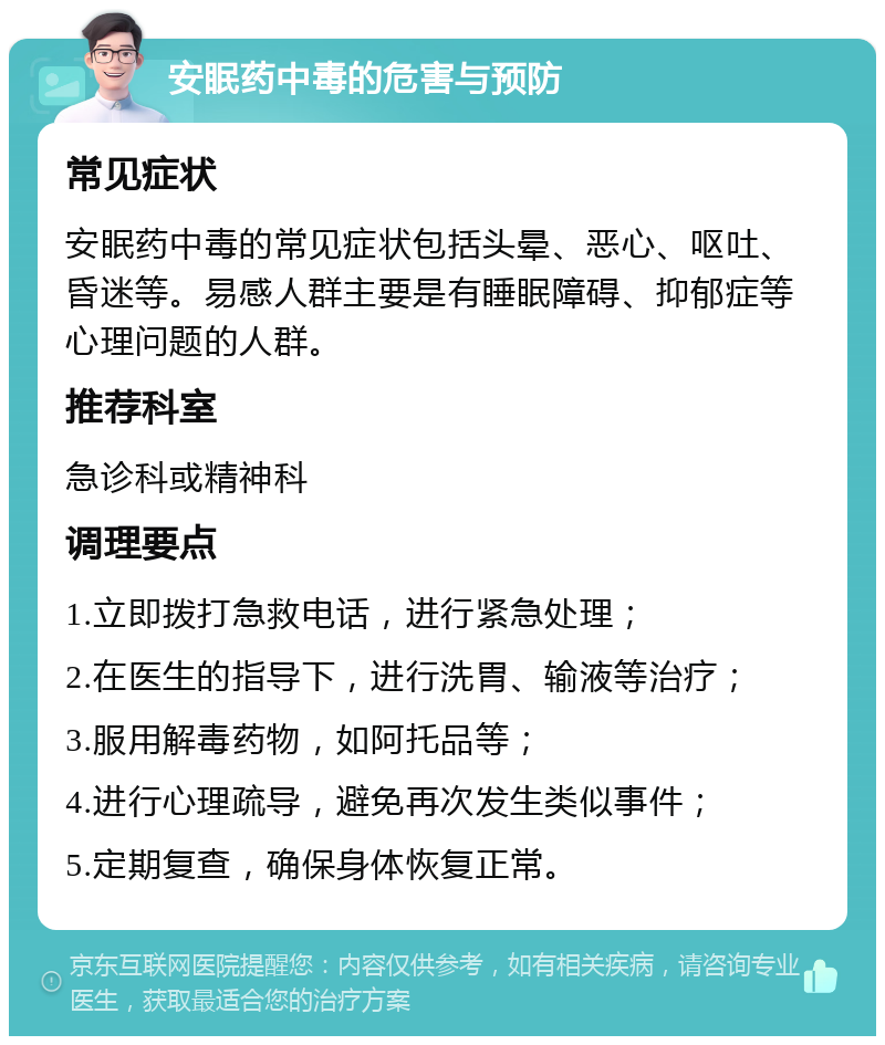 安眠药中毒的危害与预防 常见症状 安眠药中毒的常见症状包括头晕、恶心、呕吐、昏迷等。易感人群主要是有睡眠障碍、抑郁症等心理问题的人群。 推荐科室 急诊科或精神科 调理要点 1.立即拨打急救电话，进行紧急处理； 2.在医生的指导下，进行洗胃、输液等治疗； 3.服用解毒药物，如阿托品等； 4.进行心理疏导，避免再次发生类似事件； 5.定期复查，确保身体恢复正常。