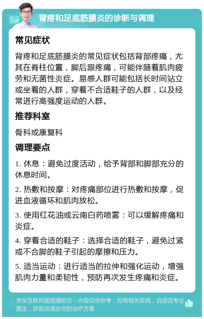 背疼和足底筋膜炎的诊断与调理 常见症状 背疼和足底筋膜炎的常见症状包括背部疼痛，尤其在脊柱位置，脚后跟疼痛，可能伴随着肌肉疲劳和无菌性炎症。易感人群可能包括长时间站立或坐着的人群，穿着不合适鞋子的人群，以及经常进行高强度运动的人群。 推荐科室 骨科或康复科 调理要点 1. 休息：避免过度活动，给予背部和脚部充分的休息时间。 2. 热敷和按摩：对疼痛部位进行热敷和按摩，促进血液循环和肌肉放松。 3. 使用红花油或云南白药喷雾：可以缓解疼痛和炎症。 4. 穿着合适的鞋子：选择合适的鞋子，避免过紧或不合脚的鞋子引起的摩擦和压力。 5. 适当运动：进行适当的拉伸和强化运动，增强肌肉力量和柔韧性，预防再次发生疼痛和炎症。