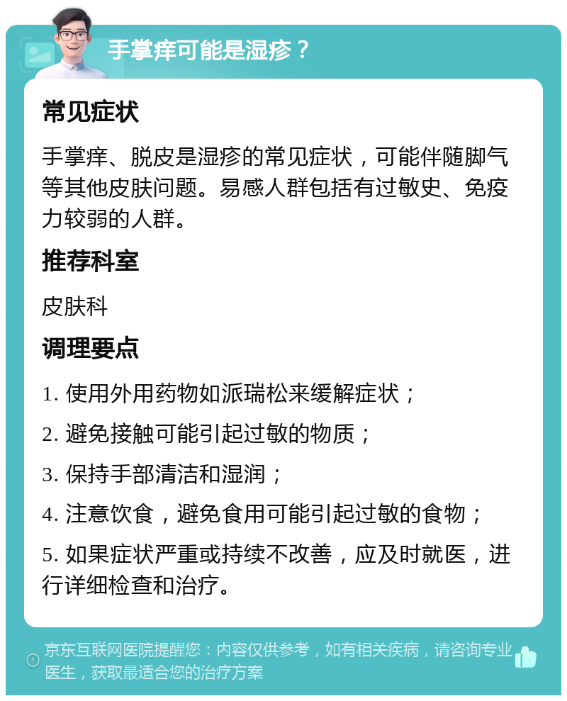 手掌痒可能是湿疹？ 常见症状 手掌痒、脱皮是湿疹的常见症状，可能伴随脚气等其他皮肤问题。易感人群包括有过敏史、免疫力较弱的人群。 推荐科室 皮肤科 调理要点 1. 使用外用药物如派瑞松来缓解症状； 2. 避免接触可能引起过敏的物质； 3. 保持手部清洁和湿润； 4. 注意饮食，避免食用可能引起过敏的食物； 5. 如果症状严重或持续不改善，应及时就医，进行详细检查和治疗。