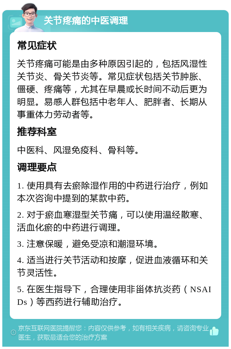 关节疼痛的中医调理 常见症状 关节疼痛可能是由多种原因引起的，包括风湿性关节炎、骨关节炎等。常见症状包括关节肿胀、僵硬、疼痛等，尤其在早晨或长时间不动后更为明显。易感人群包括中老年人、肥胖者、长期从事重体力劳动者等。 推荐科室 中医科、风湿免疫科、骨科等。 调理要点 1. 使用具有去瘀除湿作用的中药进行治疗，例如本次咨询中提到的某款中药。 2. 对于瘀血寒湿型关节痛，可以使用温经散寒、活血化瘀的中药进行调理。 3. 注意保暖，避免受凉和潮湿环境。 4. 适当进行关节活动和按摩，促进血液循环和关节灵活性。 5. 在医生指导下，合理使用非甾体抗炎药（NSAIDs）等西药进行辅助治疗。