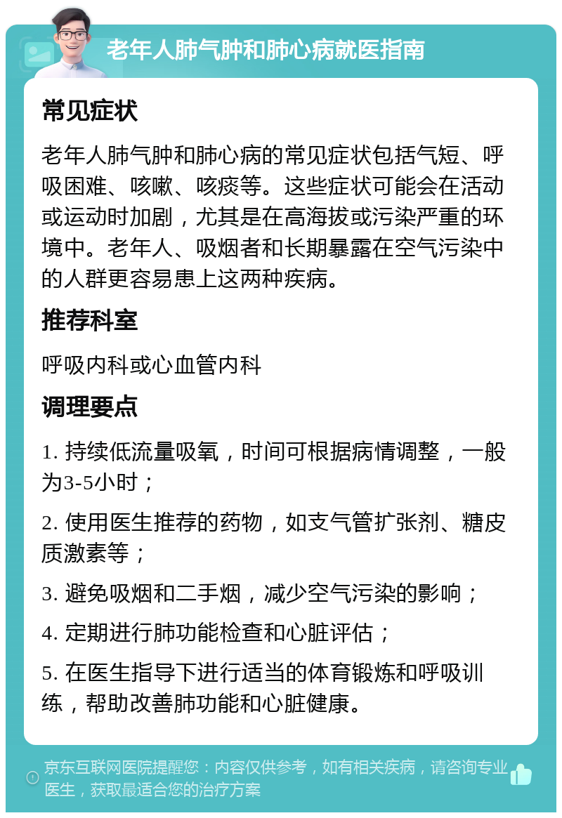 老年人肺气肿和肺心病就医指南 常见症状 老年人肺气肿和肺心病的常见症状包括气短、呼吸困难、咳嗽、咳痰等。这些症状可能会在活动或运动时加剧，尤其是在高海拔或污染严重的环境中。老年人、吸烟者和长期暴露在空气污染中的人群更容易患上这两种疾病。 推荐科室 呼吸内科或心血管内科 调理要点 1. 持续低流量吸氧，时间可根据病情调整，一般为3-5小时； 2. 使用医生推荐的药物，如支气管扩张剂、糖皮质激素等； 3. 避免吸烟和二手烟，减少空气污染的影响； 4. 定期进行肺功能检查和心脏评估； 5. 在医生指导下进行适当的体育锻炼和呼吸训练，帮助改善肺功能和心脏健康。