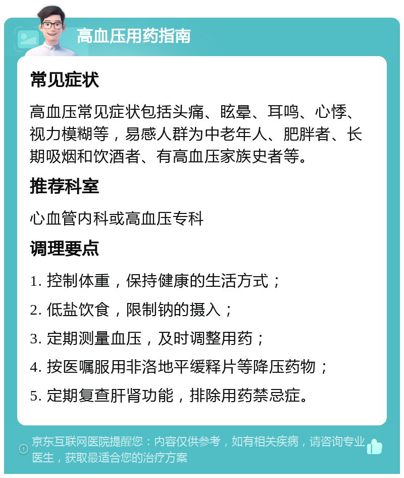 高血压用药指南 常见症状 高血压常见症状包括头痛、眩晕、耳鸣、心悸、视力模糊等，易感人群为中老年人、肥胖者、长期吸烟和饮酒者、有高血压家族史者等。 推荐科室 心血管内科或高血压专科 调理要点 1. 控制体重，保持健康的生活方式； 2. 低盐饮食，限制钠的摄入； 3. 定期测量血压，及时调整用药； 4. 按医嘱服用非洛地平缓释片等降压药物； 5. 定期复查肝肾功能，排除用药禁忌症。