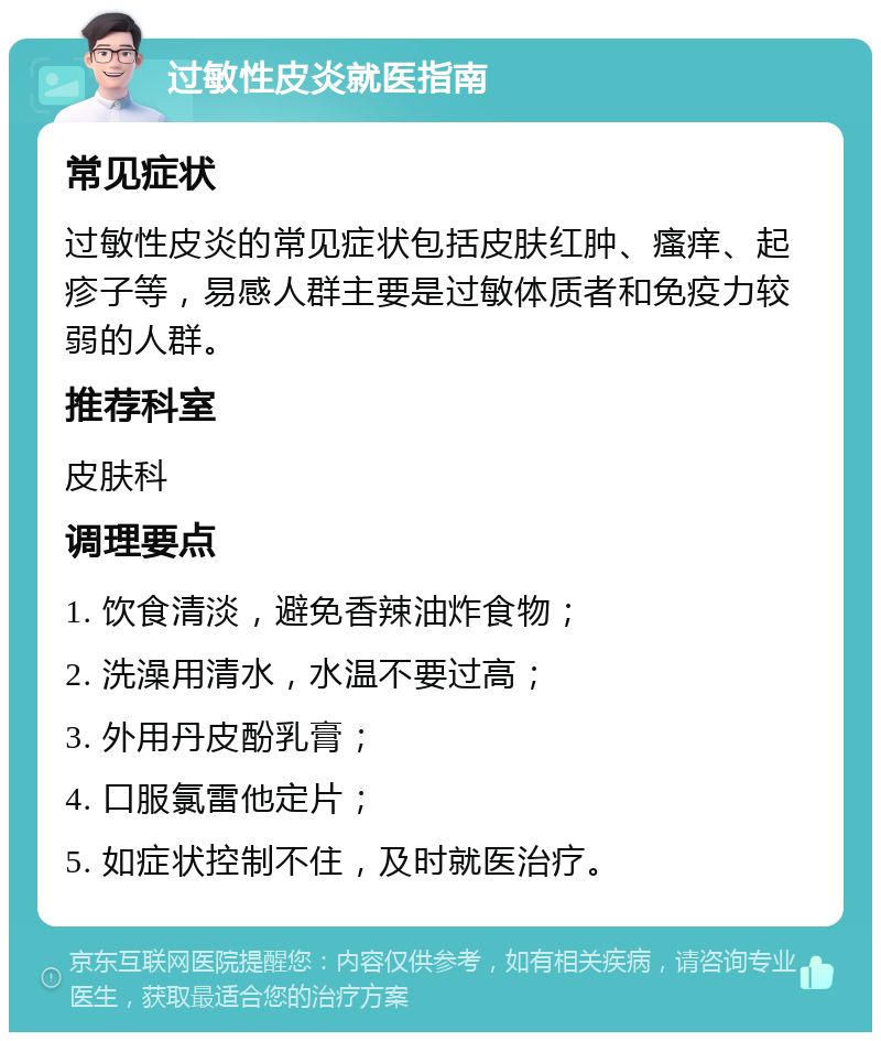 过敏性皮炎就医指南 常见症状 过敏性皮炎的常见症状包括皮肤红肿、瘙痒、起疹子等，易感人群主要是过敏体质者和免疫力较弱的人群。 推荐科室 皮肤科 调理要点 1. 饮食清淡，避免香辣油炸食物； 2. 洗澡用清水，水温不要过高； 3. 外用丹皮酚乳膏； 4. 口服氯雷他定片； 5. 如症状控制不住，及时就医治疗。