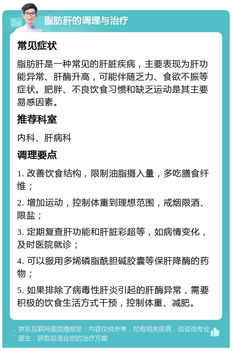 脂肪肝的调理与治疗 常见症状 脂肪肝是一种常见的肝脏疾病，主要表现为肝功能异常、肝酶升高，可能伴随乏力、食欲不振等症状。肥胖、不良饮食习惯和缺乏运动是其主要易感因素。 推荐科室 内科、肝病科 调理要点 1. 改善饮食结构，限制油脂摄入量，多吃膳食纤维； 2. 增加运动，控制体重到理想范围，戒烟限酒、限盐； 3. 定期复查肝功能和肝脏彩超等，如病情变化，及时医院就诊； 4. 可以服用多烯磷脂酰胆碱胶囊等保肝降酶的药物； 5. 如果排除了病毒性肝炎引起的肝酶异常，需要积极的饮食生活方式干预，控制体重、减肥。