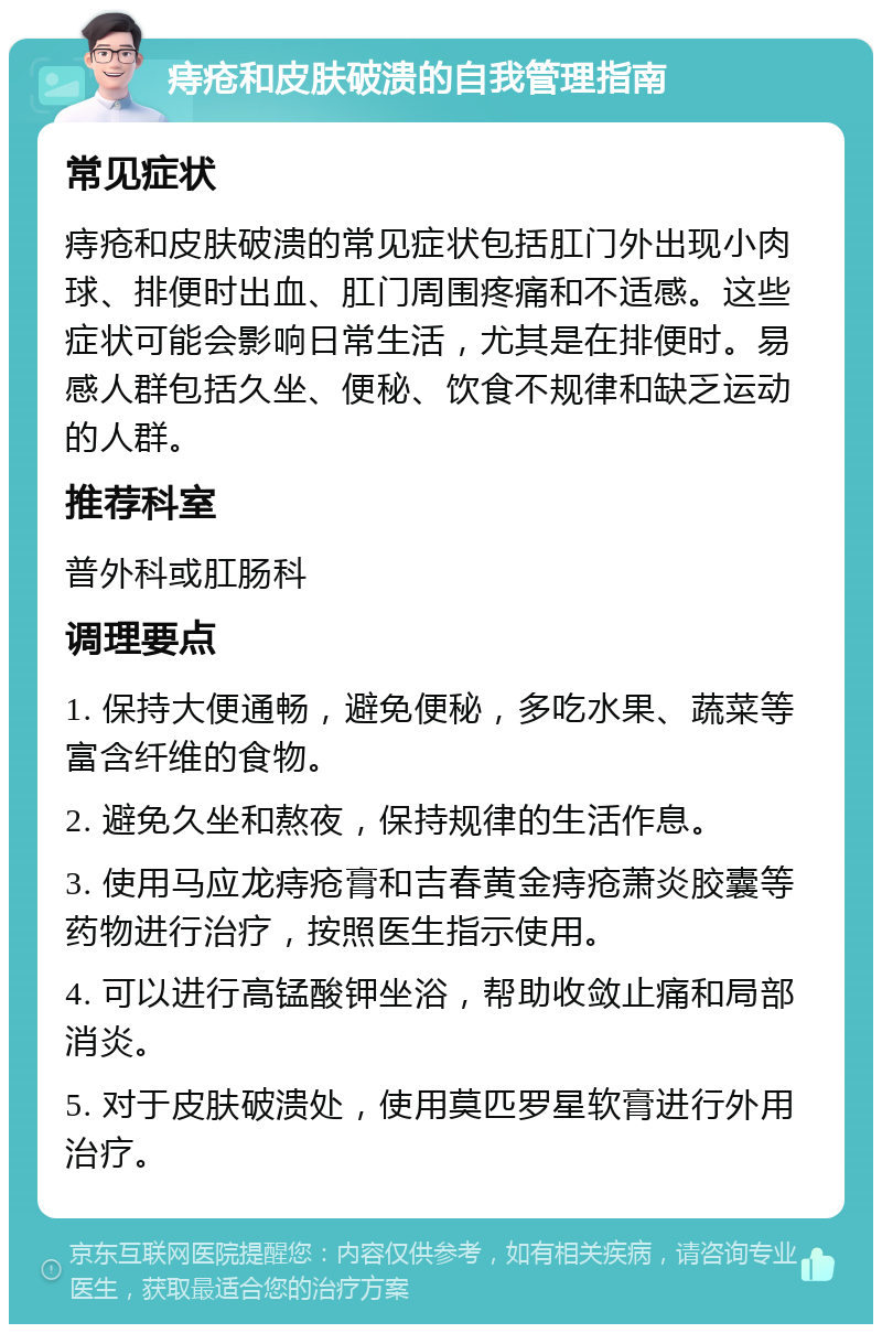 痔疮和皮肤破溃的自我管理指南 常见症状 痔疮和皮肤破溃的常见症状包括肛门外出现小肉球、排便时出血、肛门周围疼痛和不适感。这些症状可能会影响日常生活，尤其是在排便时。易感人群包括久坐、便秘、饮食不规律和缺乏运动的人群。 推荐科室 普外科或肛肠科 调理要点 1. 保持大便通畅，避免便秘，多吃水果、蔬菜等富含纤维的食物。 2. 避免久坐和熬夜，保持规律的生活作息。 3. 使用马应龙痔疮膏和吉春黄金痔疮萧炎胶囊等药物进行治疗，按照医生指示使用。 4. 可以进行高锰酸钾坐浴，帮助收敛止痛和局部消炎。 5. 对于皮肤破溃处，使用莫匹罗星软膏进行外用治疗。