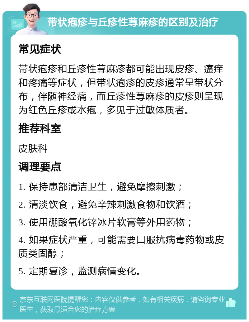 带状疱疹与丘疹性荨麻疹的区别及治疗 常见症状 带状疱疹和丘疹性荨麻疹都可能出现皮疹、瘙痒和疼痛等症状，但带状疱疹的皮疹通常呈带状分布，伴随神经痛，而丘疹性荨麻疹的皮疹则呈现为红色丘疹或水疱，多见于过敏体质者。 推荐科室 皮肤科 调理要点 1. 保持患部清洁卫生，避免摩擦刺激； 2. 清淡饮食，避免辛辣刺激食物和饮酒； 3. 使用硼酸氧化锌冰片软膏等外用药物； 4. 如果症状严重，可能需要口服抗病毒药物或皮质类固醇； 5. 定期复诊，监测病情变化。