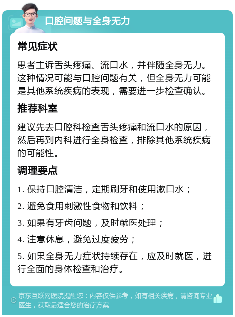 口腔问题与全身无力 常见症状 患者主诉舌头疼痛、流口水，并伴随全身无力。这种情况可能与口腔问题有关，但全身无力可能是其他系统疾病的表现，需要进一步检查确认。 推荐科室 建议先去口腔科检查舌头疼痛和流口水的原因，然后再到内科进行全身检查，排除其他系统疾病的可能性。 调理要点 1. 保持口腔清洁，定期刷牙和使用漱口水； 2. 避免食用刺激性食物和饮料； 3. 如果有牙齿问题，及时就医处理； 4. 注意休息，避免过度疲劳； 5. 如果全身无力症状持续存在，应及时就医，进行全面的身体检查和治疗。