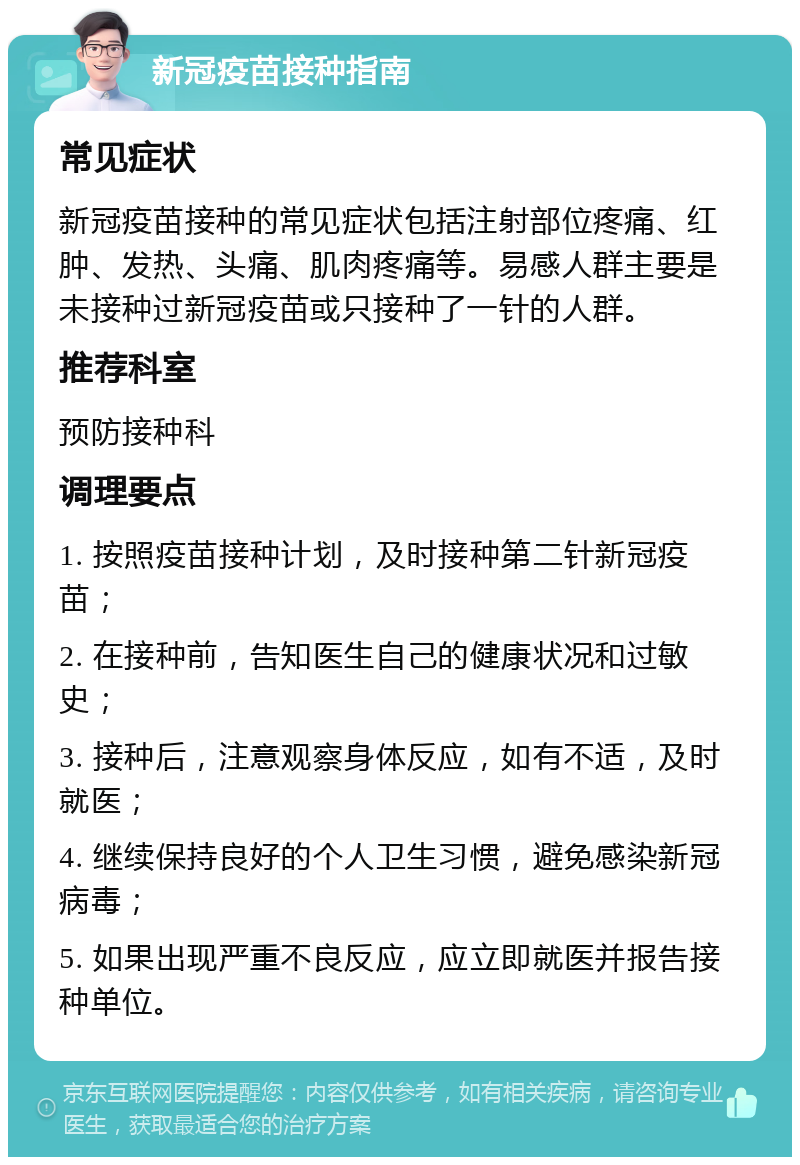 新冠疫苗接种指南 常见症状 新冠疫苗接种的常见症状包括注射部位疼痛、红肿、发热、头痛、肌肉疼痛等。易感人群主要是未接种过新冠疫苗或只接种了一针的人群。 推荐科室 预防接种科 调理要点 1. 按照疫苗接种计划，及时接种第二针新冠疫苗； 2. 在接种前，告知医生自己的健康状况和过敏史； 3. 接种后，注意观察身体反应，如有不适，及时就医； 4. 继续保持良好的个人卫生习惯，避免感染新冠病毒； 5. 如果出现严重不良反应，应立即就医并报告接种单位。