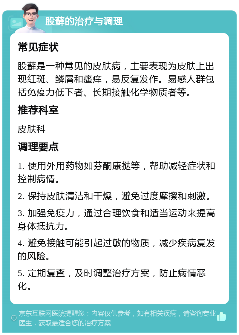 股藓的治疗与调理 常见症状 股藓是一种常见的皮肤病，主要表现为皮肤上出现红斑、鳞屑和瘙痒，易反复发作。易感人群包括免疫力低下者、长期接触化学物质者等。 推荐科室 皮肤科 调理要点 1. 使用外用药物如芬酮康挞等，帮助减轻症状和控制病情。 2. 保持皮肤清洁和干燥，避免过度摩擦和刺激。 3. 加强免疫力，通过合理饮食和适当运动来提高身体抵抗力。 4. 避免接触可能引起过敏的物质，减少疾病复发的风险。 5. 定期复查，及时调整治疗方案，防止病情恶化。