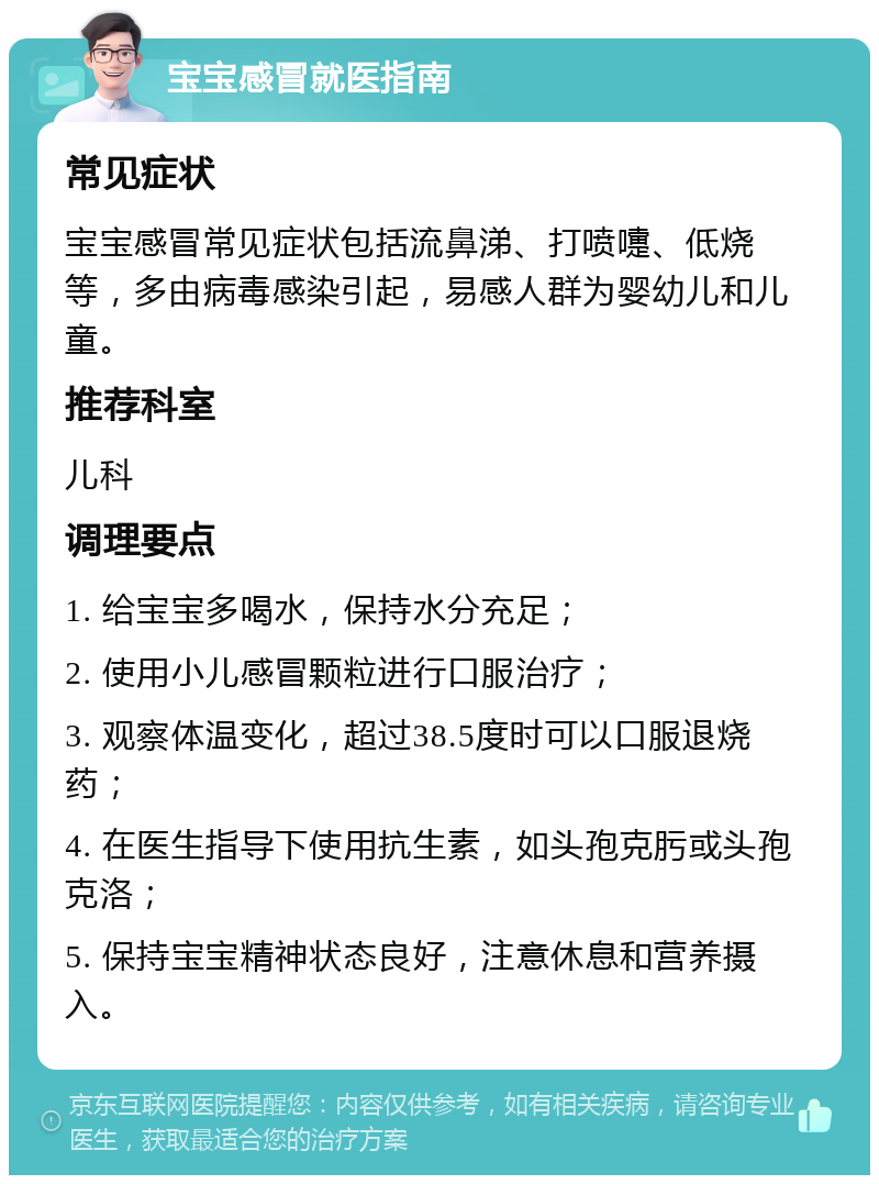 宝宝感冒就医指南 常见症状 宝宝感冒常见症状包括流鼻涕、打喷嚏、低烧等，多由病毒感染引起，易感人群为婴幼儿和儿童。 推荐科室 儿科 调理要点 1. 给宝宝多喝水，保持水分充足； 2. 使用小儿感冒颗粒进行口服治疗； 3. 观察体温变化，超过38.5度时可以口服退烧药； 4. 在医生指导下使用抗生素，如头孢克肟或头孢克洛； 5. 保持宝宝精神状态良好，注意休息和营养摄入。