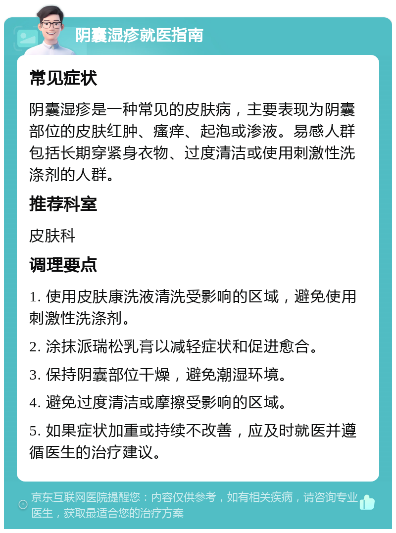 阴囊湿疹就医指南 常见症状 阴囊湿疹是一种常见的皮肤病，主要表现为阴囊部位的皮肤红肿、瘙痒、起泡或渗液。易感人群包括长期穿紧身衣物、过度清洁或使用刺激性洗涤剂的人群。 推荐科室 皮肤科 调理要点 1. 使用皮肤康洗液清洗受影响的区域，避免使用刺激性洗涤剂。 2. 涂抹派瑞松乳膏以减轻症状和促进愈合。 3. 保持阴囊部位干燥，避免潮湿环境。 4. 避免过度清洁或摩擦受影响的区域。 5. 如果症状加重或持续不改善，应及时就医并遵循医生的治疗建议。