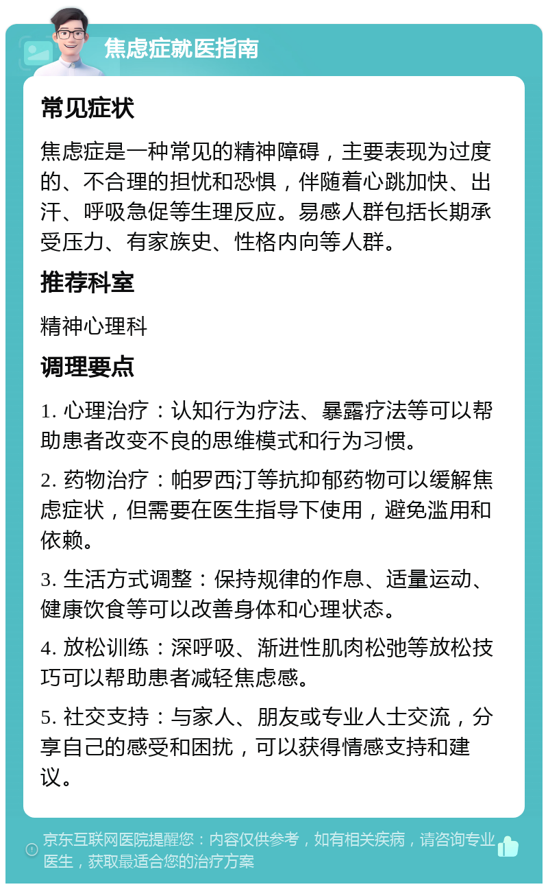 焦虑症就医指南 常见症状 焦虑症是一种常见的精神障碍，主要表现为过度的、不合理的担忧和恐惧，伴随着心跳加快、出汗、呼吸急促等生理反应。易感人群包括长期承受压力、有家族史、性格内向等人群。 推荐科室 精神心理科 调理要点 1. 心理治疗：认知行为疗法、暴露疗法等可以帮助患者改变不良的思维模式和行为习惯。 2. 药物治疗：帕罗西汀等抗抑郁药物可以缓解焦虑症状，但需要在医生指导下使用，避免滥用和依赖。 3. 生活方式调整：保持规律的作息、适量运动、健康饮食等可以改善身体和心理状态。 4. 放松训练：深呼吸、渐进性肌肉松弛等放松技巧可以帮助患者减轻焦虑感。 5. 社交支持：与家人、朋友或专业人士交流，分享自己的感受和困扰，可以获得情感支持和建议。