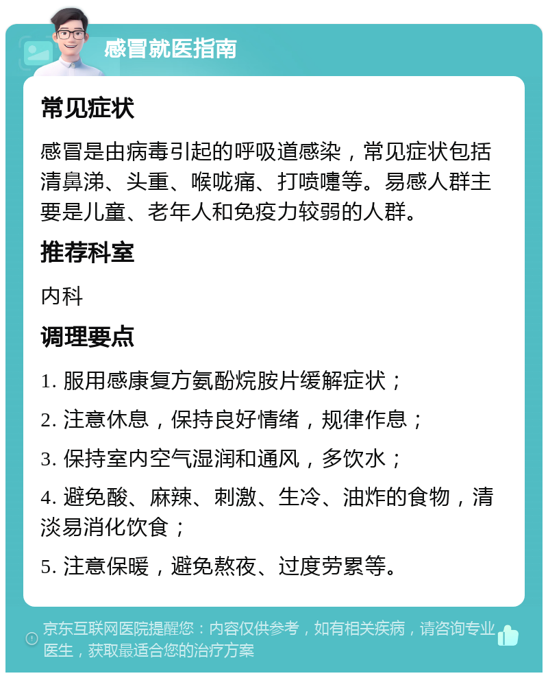 感冒就医指南 常见症状 感冒是由病毒引起的呼吸道感染，常见症状包括清鼻涕、头重、喉咙痛、打喷嚏等。易感人群主要是儿童、老年人和免疫力较弱的人群。 推荐科室 内科 调理要点 1. 服用感康复方氨酚烷胺片缓解症状； 2. 注意休息，保持良好情绪，规律作息； 3. 保持室内空气湿润和通风，多饮水； 4. 避免酸、麻辣、刺激、生冷、油炸的食物，清淡易消化饮食； 5. 注意保暖，避免熬夜、过度劳累等。